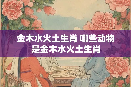 金木水火土生肖 哪些动物是金木水火土生肖 金木水火土生肖 哪些动物是金木水火土生肖