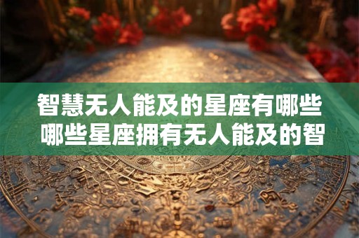 智慧无人能及的星座有哪些 哪些星座拥有无人能及的智慧 智慧无人能及的星座有哪些 哪些星座拥有无人能及的智慧