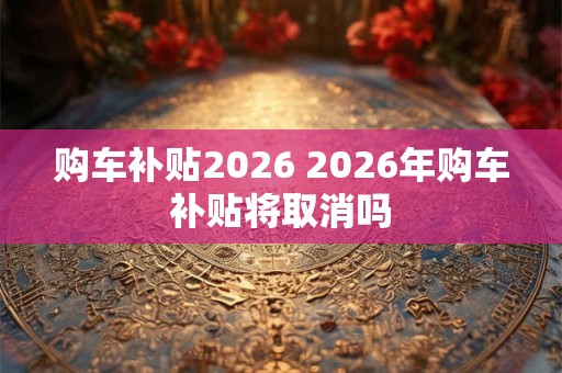 购车补贴2026 2026年购车补贴将取消吗