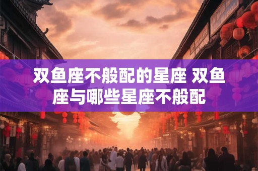 双鱼座不般配的星座 双鱼座与哪些星座不般配 双鱼座不般配的星座 双鱼座与哪些星座不般配