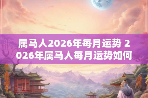 属马人2026年每月运势 2026年属马人每月运势如何