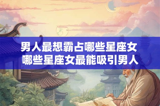 男人最想霸占哪些星座女 哪些星座女最能吸引男人 男人最想霸占哪些星座女 哪些星座女最能吸引男人