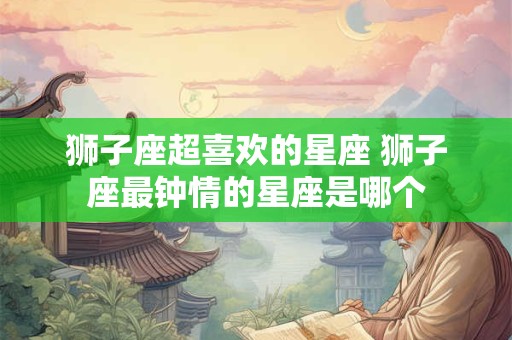狮子座超喜欢的星座 狮子座最钟情的星座是哪个