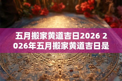 五月搬家黄道吉日2026 2026年五月搬家黄道吉日是哪天