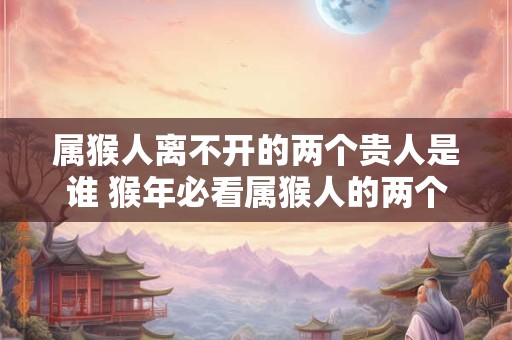 属猴人离不开的两个贵人是谁 猴年必看属猴人的两个贵人是谁