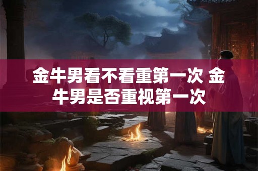 金牛男看不看重第一次 金牛男是否重视第一次