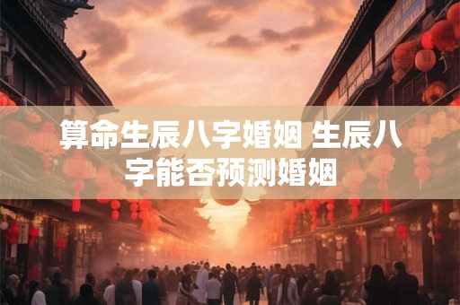 算命生辰八字婚姻 生辰八字能否预测婚姻 算命生辰八字婚姻 生辰八字能否预测婚姻