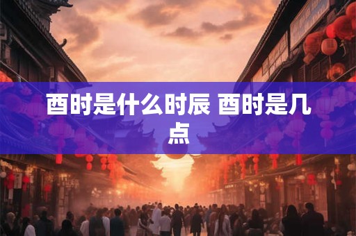 酉时是什么时辰 酉时是几点