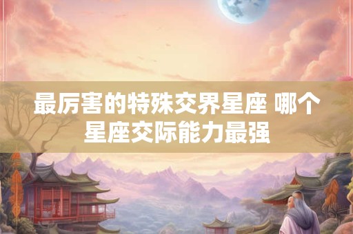 最厉害的特殊交界星座 哪个星座交际能力最强