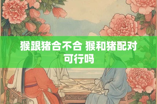 猴跟猪合不合 猴和猪配对可行吗