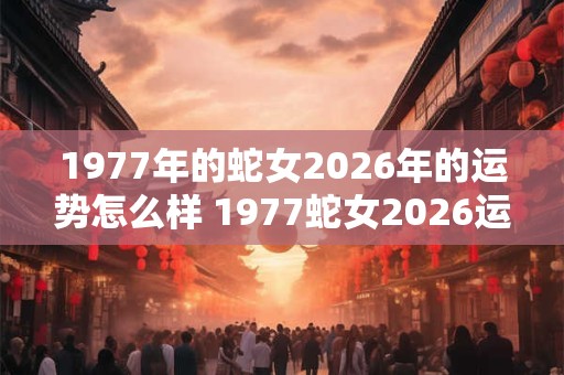 1977年的蛇女2026年的运势怎么样 1977蛇女2026运势如何