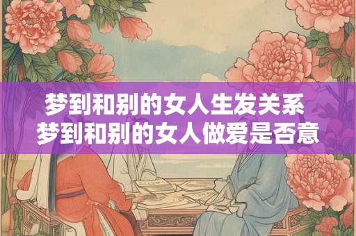 梦到和别的女人生发关系 梦到和别的女人做爱是否意味着不忠实