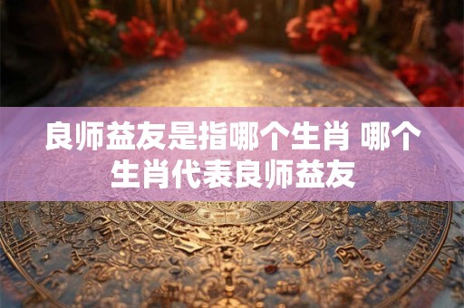 良师益友是指哪个生肖 哪个生肖代表良师益友