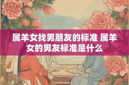 属羊女找男朋友的标准 属羊女的男友标准是什么 属羊女找男朋友的标准 属羊女的男友标准是什么