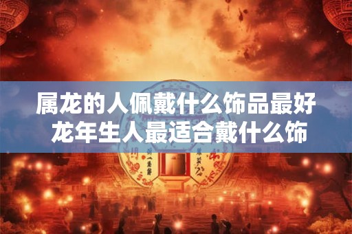 属龙的人佩戴什么饰品最好 龙年生人最适合戴什么饰品 属龙的人佩戴什么饰品最好 龙年生人最适合戴什么饰品