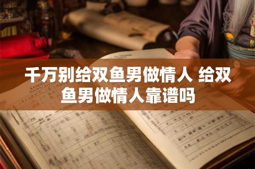 千万别给双鱼男做情人 给双鱼男做情人靠谱吗 千万别给双鱼男做情人 给双鱼男做情人靠谱吗