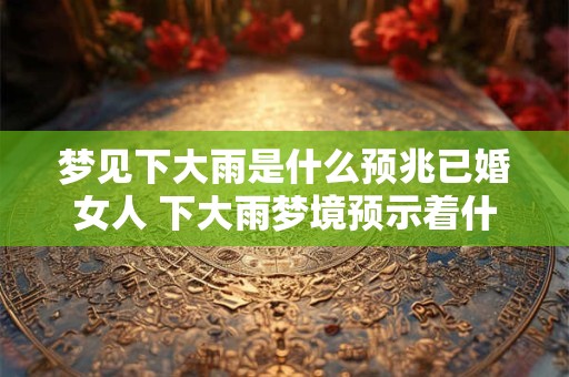 梦见下大雨是什么预兆已婚女人 下大雨梦境预示着什么对已婚女性