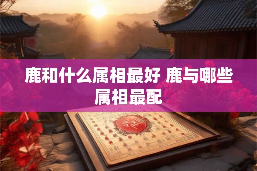 鹿和什么属相最好 鹿与哪些属相最配 鹿和什么属相最好 鹿与哪些属相最配