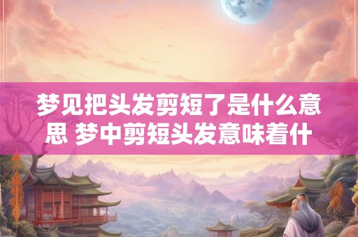 梦见把头发剪短了是什么意思 梦中剪短头发意味着什么
