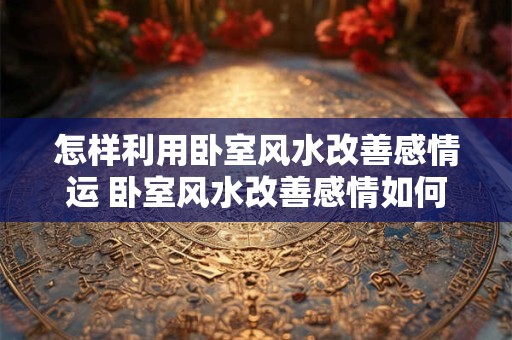 怎样利用卧室风水改善感情运 卧室风水改善感情如何实现 怎样利用卧室风水改善感情运 卧室风水改善感情如何实现