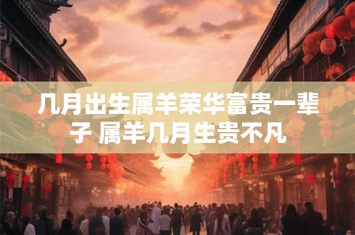 几月出生属羊荣华富贵一辈子 属羊几月生贵不凡 几月出生属羊荣华富贵一辈子 属羊几月生贵不凡