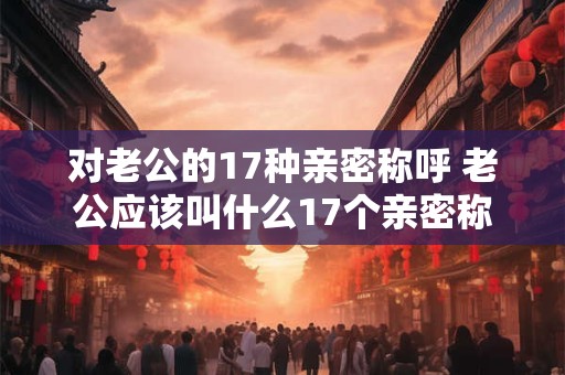 对老公的17种亲密称呼 老公应该叫什么17个亲密称呼汇总 对老公的17种亲密称呼 老公应该叫什么17个亲密称呼汇总