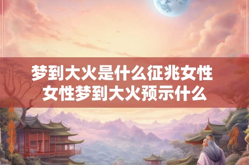 梦到大火是什么征兆女性 女性梦到大火预示什么 梦到大火是什么征兆女性 女性梦到大火预示什么
