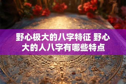 野心极大的八字特征 野心大的人八字有哪些特点 野心极大的八字特征 野心大的人八字有哪些特点