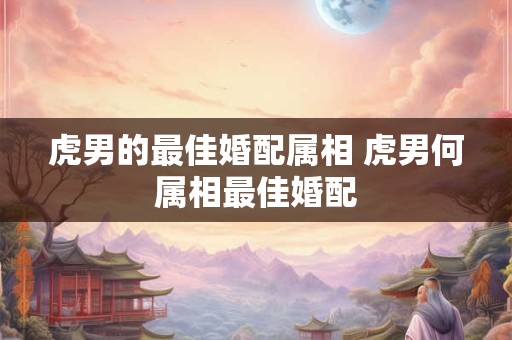 虎男的最佳婚配属相 虎男何属相最佳婚配