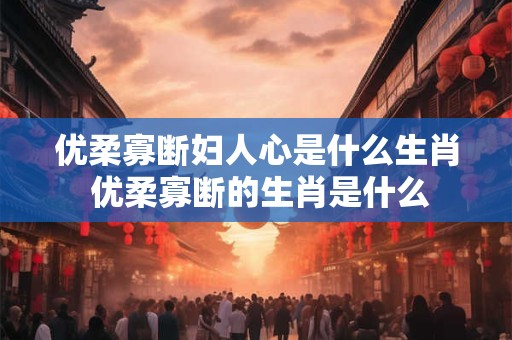 优柔寡断妇人心是什么生肖 优柔寡断的生肖是什么 优柔寡断妇人心是什么生肖 优柔寡断的生肖是什么