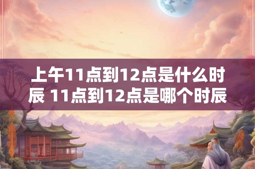 上午11点到12点是什么时辰 11点到12点是哪个时辰 上午11点到12点是什么时辰 11点到12点是哪个时辰
