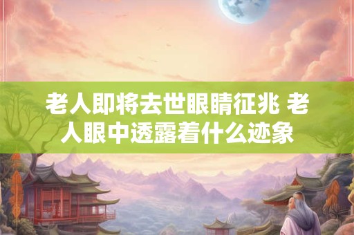 老人即将去世眼睛征兆 老人眼中透露着什么迹象