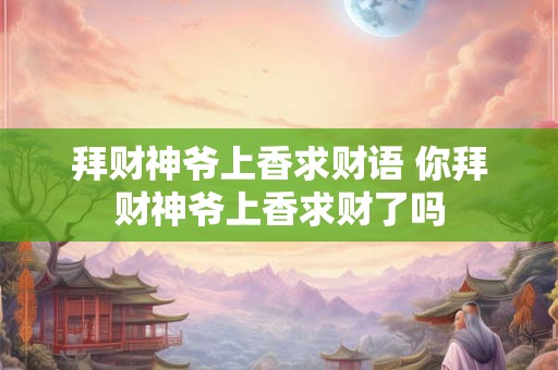 拜财神爷上香求财语 你拜财神爷上香求财了吗