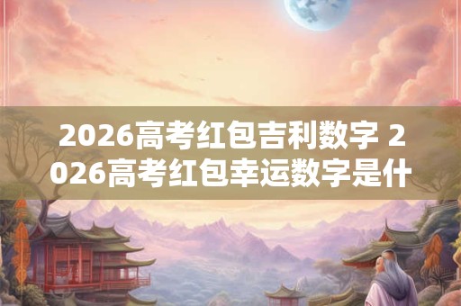2026高考红包吉利数字 2026高考红包幸运数字是什么
