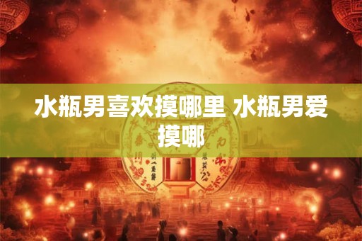 水瓶男喜欢摸哪里 水瓶男爱摸哪