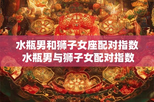 水瓶男和狮子女座配对指数 水瓶男与狮子女配对指数高吗