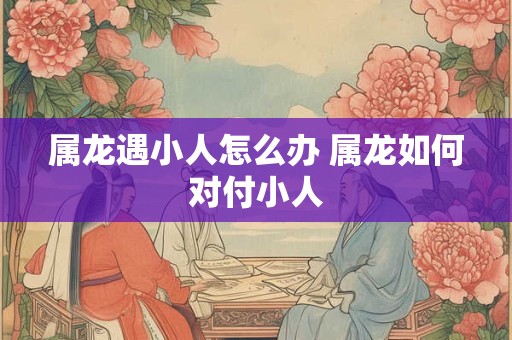 属龙遇小人怎么办 属龙如何对付小人 属龙遇小人怎么办 属龙如何对付小人
