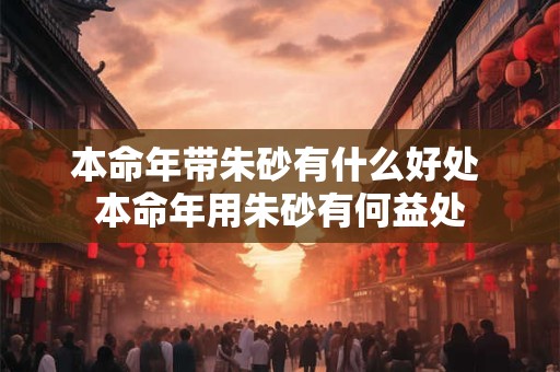 本命年带朱砂有什么好处 本命年用朱砂有何益处 本命年带朱砂有什么好处 本命年用朱砂有何益处