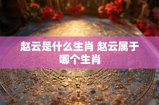 赵云是什么生肖 赵云属于哪个生肖 赵云是什么生肖 赵云属于哪个生肖