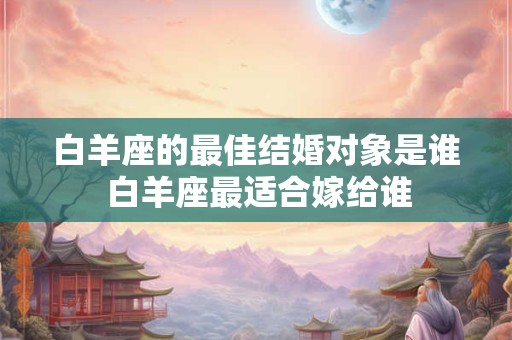 白羊座的最佳结婚对象是谁 白羊座最适合嫁给谁 白羊座的最佳结婚对象是谁 白羊座最适合嫁给谁
