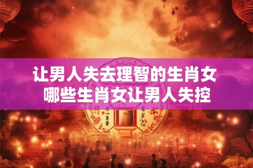 让男人失去理智的生肖女 哪些生肖女让男人失控