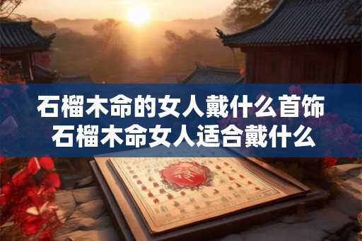 石榴木命的女人戴什么首饰 石榴木命女人适合戴什么首饰 石榴木命的女人戴什么首饰 石榴木命女人适合戴什么首饰