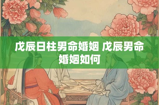 戊辰日柱男命婚姻 戊辰男命婚姻如何 戊辰日柱男命婚姻 戊辰男命婚姻如何