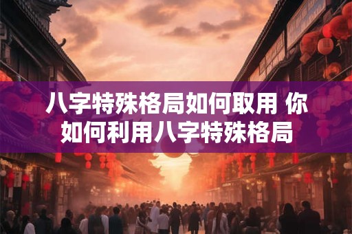 八字特殊格局如何取用 你如何利用八字特殊格局 八字特殊格局如何取用 你如何利用八字特殊格局