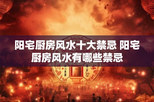 阳宅厨房风水十大禁忌 阳宅厨房风水有哪些禁忌