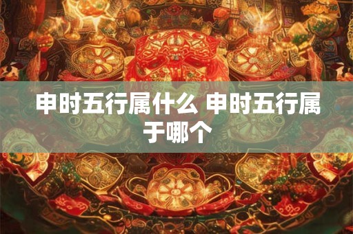 申时五行属什么 申时五行属于哪个