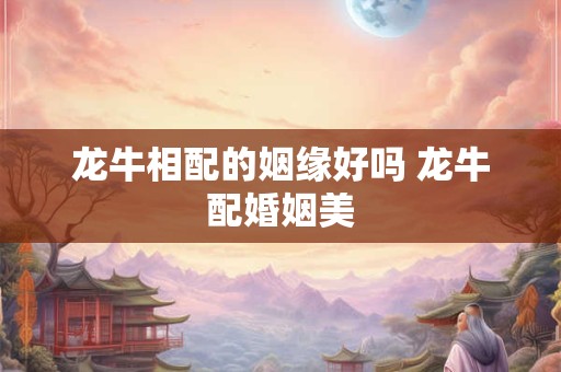 龙牛相配的姻缘好吗 龙牛配婚姻美