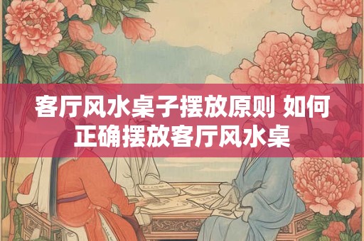 客厅风水桌子摆放原则 如何正确摆放客厅风水桌