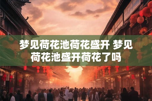 梦见荷花池荷花盛开 梦见荷花池盛开荷花了吗