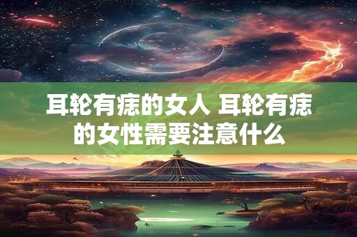 耳轮有痣的女人 耳轮有痣的女性需要注意什么 耳轮有痣的女人 耳轮有痣的女性需要注意什么